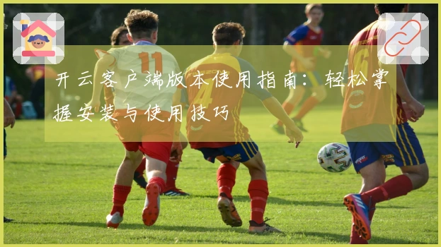 开云客户端版本使用指南：轻松掌握安装与使用技巧