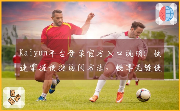 Kaiyun平台登录官方入口说明：快速掌握便捷访问方法，畅享无缝使用体验指南