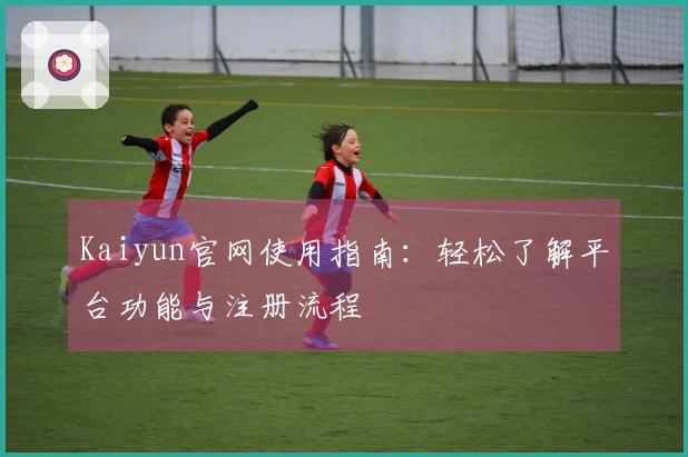 Kaiyun官网使用指南：轻松了解平台功能与注册流程